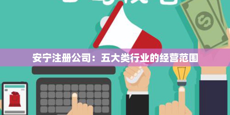 安宁注册公司:五大类行业的经营范围 安宁注册公司:五大类行业的经营范围