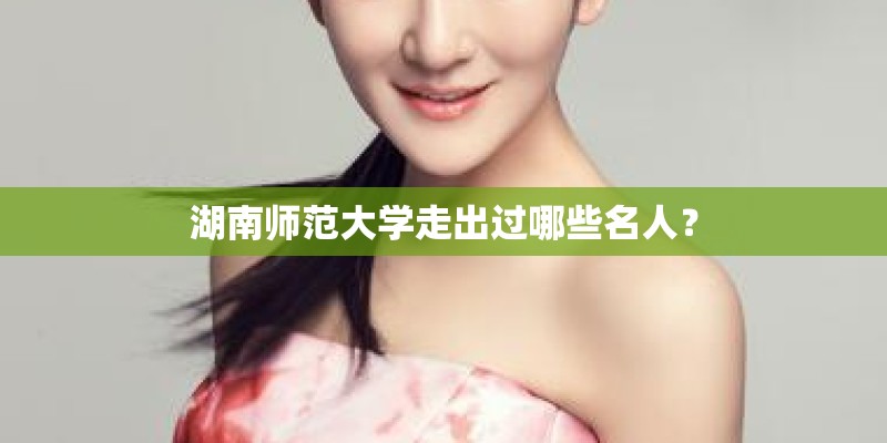 湖南师范大学走出过哪些名人？