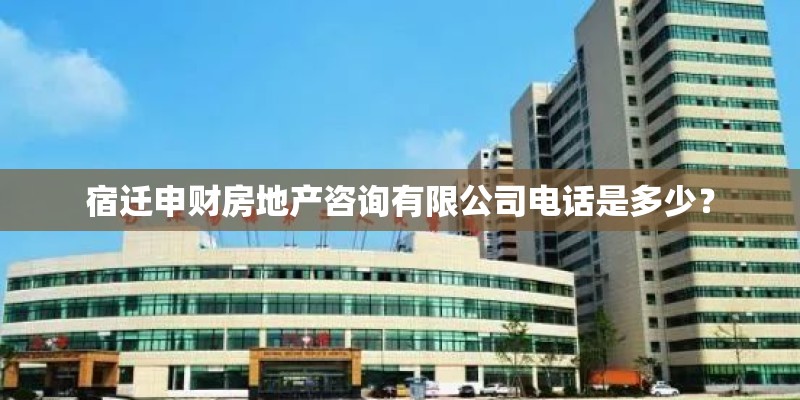 宿迁申财房地产咨询有限公司电话是多少？
