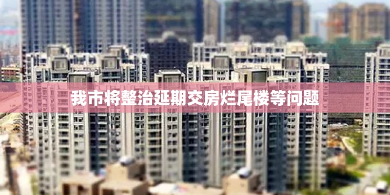 我市将整治延期交房烂尾楼等问题