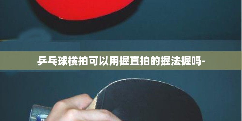乒乓球横拍可以用握直拍的握法握吗- 乒乓球横拍可以用握直拍的握法握吗-