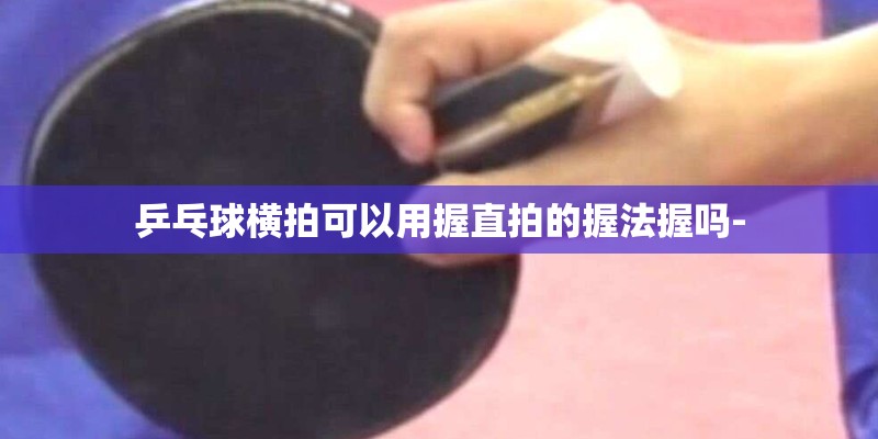 乒乓球横拍可以用握直拍的握法握吗- 乒乓球横拍可以用握直拍的握法握吗-