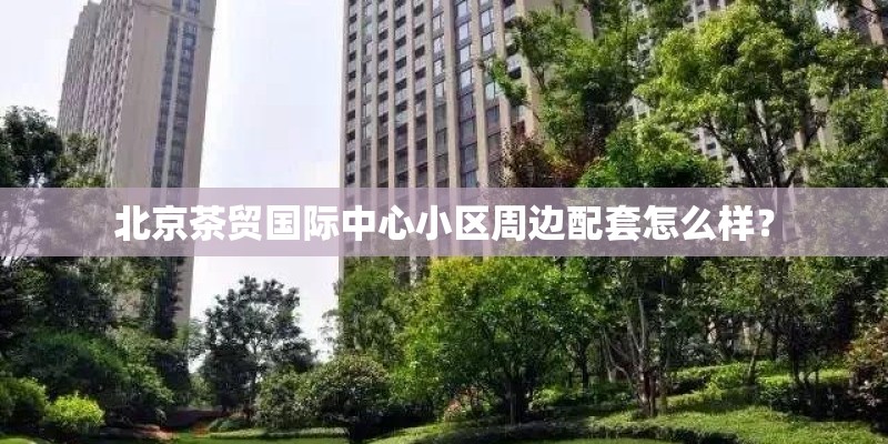北京茶贸国际中心小区周边配套怎么样？