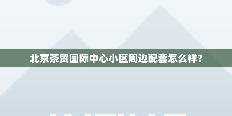 北京茶贸国际中心小区周边配套怎么样？