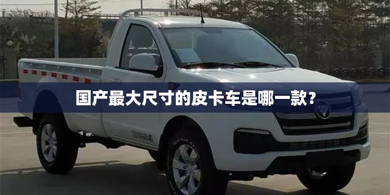 国产最大尺寸的皮卡车是哪一款？