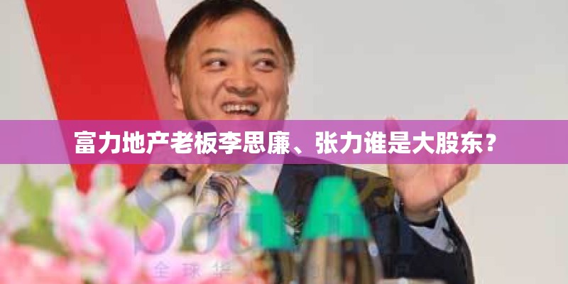 富力地产老板李思廉、张力谁是大股东？