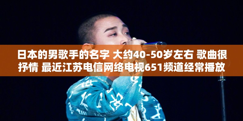 日本的男歌手的名字 大约40-50岁左右 歌曲很抒情 最近江苏电信网络电视651频道经常播放他的演唱会？