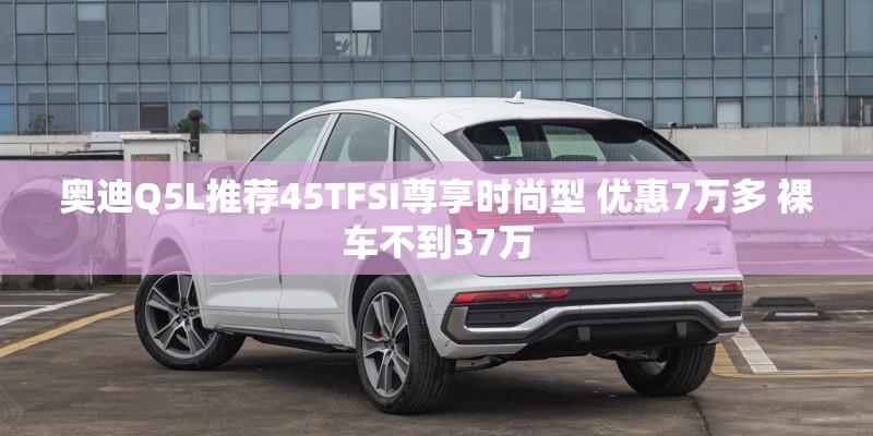 奥迪Q5L推荐45TFSI尊享时尚型 优惠7万多 裸车不到37万