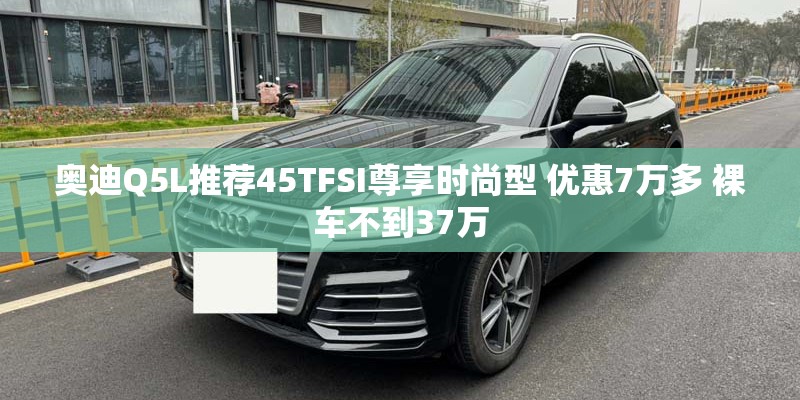 奥迪Q5L推荐45TFSI尊享时尚型 优惠7万多 裸车不到37万 奥迪Q5L推荐45TFSI尊享时尚型 优惠7万多 裸车不到37万