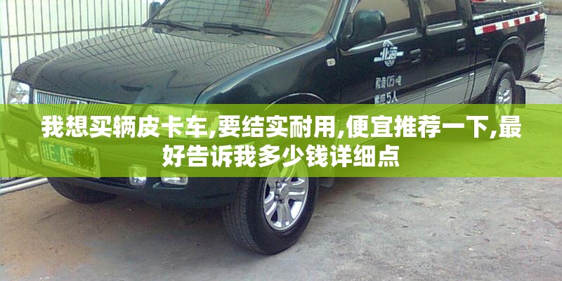 我想买辆皮卡车,要结实耐用,便宜推荐一下,最好告诉我多少钱详细点 我想买辆皮卡车,要结实耐用,便宜推荐一下,最好告诉我多少钱详细点