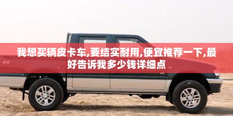 我想买辆皮卡车,要结实耐用,便宜推荐一下,最好告诉我多少钱详细点 我想买辆皮卡车,要结实耐用,便宜推荐一下,最好告诉我多少钱详细点