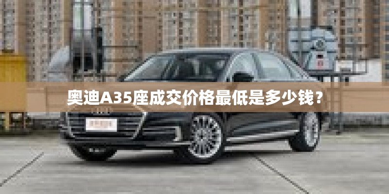 奥迪A35座成交价格最低是多少钱？