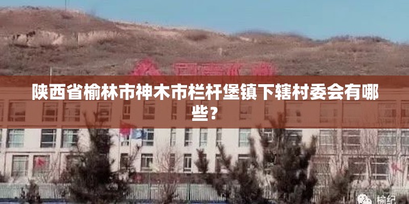 陕西省榆林市神木市栏杆堡镇下辖村委会有哪些? 陕西省榆林市神木市栏杆堡镇下辖村委会有哪些?