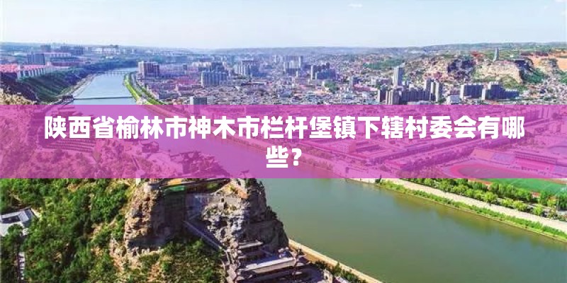 陕西省榆林市神木市栏杆堡镇下辖村委会有哪些? 陕西省榆林市神木市栏杆堡镇下辖村委会有哪些?