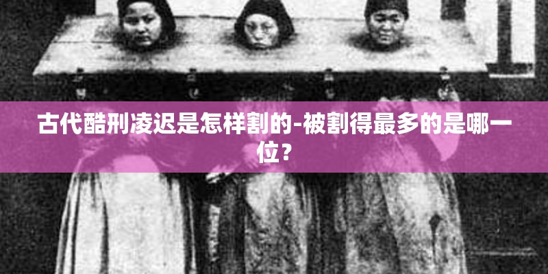 古代酷刑凌迟是怎样割的-被割得最多的是哪一位? 古代酷刑凌迟是怎样割的-被割得最多的是哪一位?