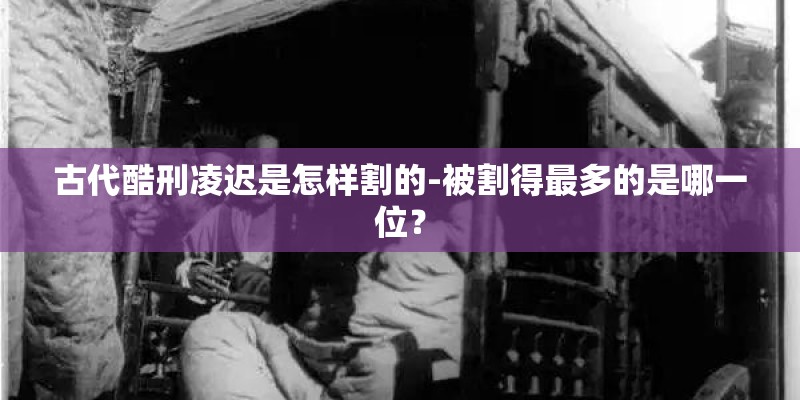 古代酷刑凌迟是怎样割的-被割得最多的是哪一位? 古代酷刑凌迟是怎样割的-被割得最多的是哪一位?