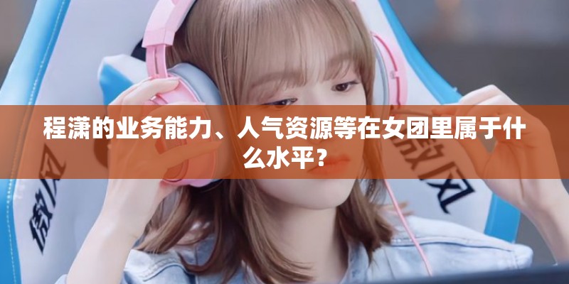 程潇的业务能力、人气资源等在女团里属于什么水平？