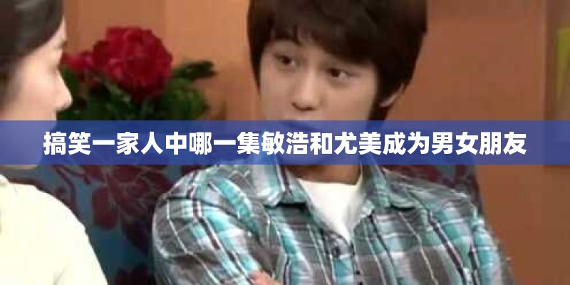 搞笑一家人中哪一集敏浩和尤美成为男女朋友