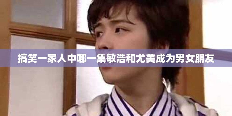 搞笑一家人中哪一集敏浩和尤美成为男女朋友