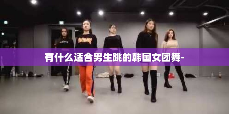 有什么适合男生跳的韩国女团舞-