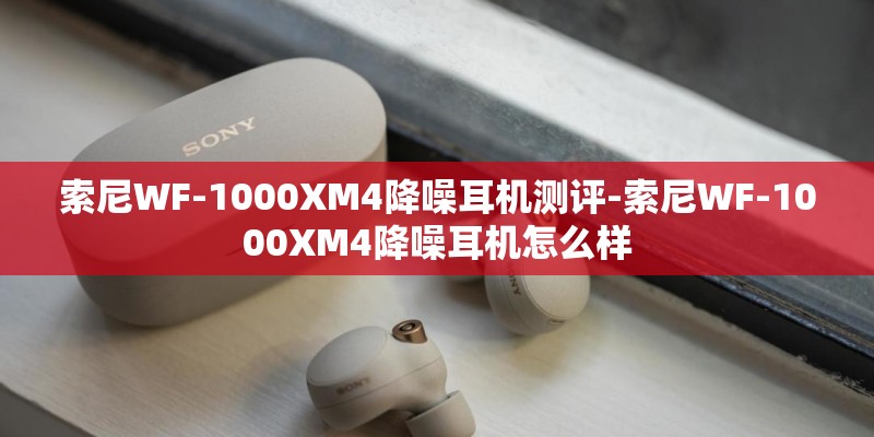 索尼WF-1000XM4降噪耳机测评-索尼WF-1000XM4降噪耳机怎么样