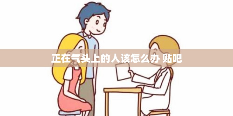 正在气头上的人该怎么办 贴吧