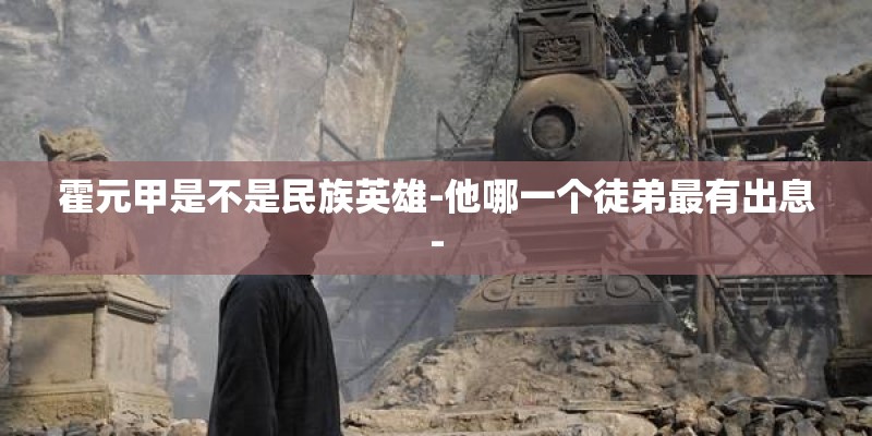 霍元甲是不是民族英雄-他哪一个徒弟最有出息- 霍元甲是不是民族英雄-他哪一个徒弟最有出息-