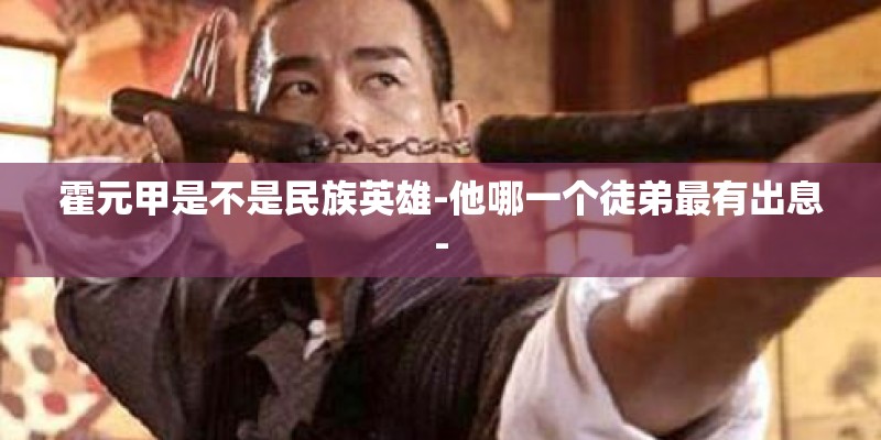 霍元甲是不是民族英雄-他哪一个徒弟最有出息- 霍元甲是不是民族英雄-他哪一个徒弟最有出息-