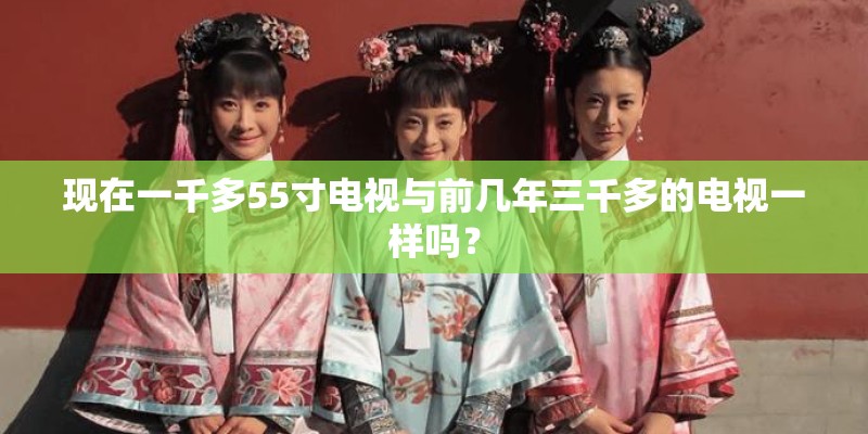 现在一千多55寸电视与前几年三千多的电视一样吗? 现在一千多55寸电视与前几年三千多的电视一样吗?