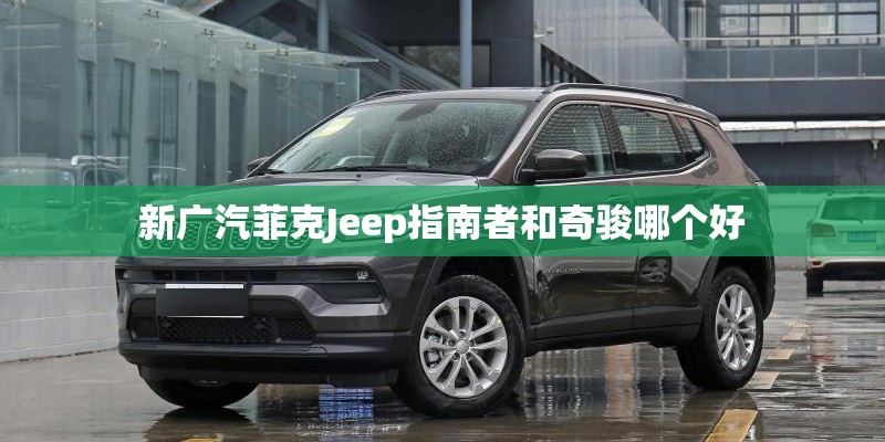 新广汽菲克Jeep指南者和奇骏哪个好 新广汽菲克Jeep指南者和奇骏哪个好