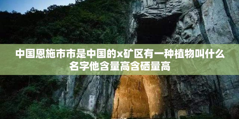 中国恩施市市是中国的x矿区有一种植物叫什么名字他含量高含硒量高 中国恩施市市是中国的x矿区有一种植物叫什么名字他含量高含硒量高