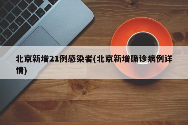 北京新增21例感染者(北京新增确诊病例详情)