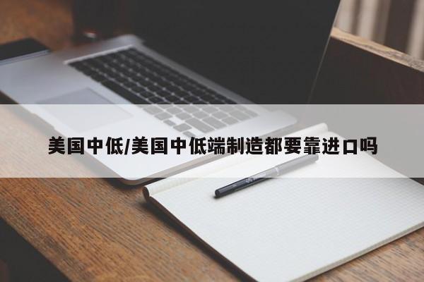 美国中低/美国中低端制造都要靠进口吗