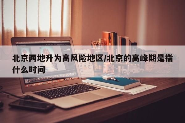 北京两地升为高风险地区/北京的高峰期是指什么时间