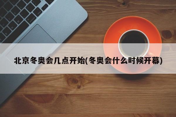北京冬奥会几点开始(冬奥会什么时候开幕)