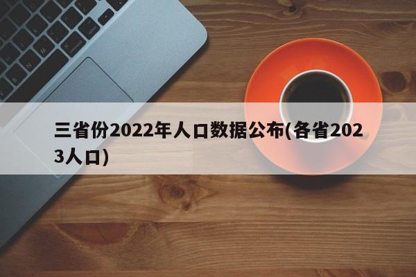 三省份2022年人口数据公布(各省2023人口)