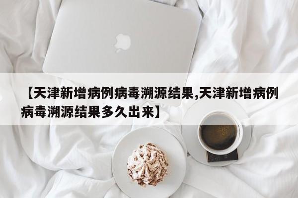 【天津新增病例病毒溯源结果,天津新增病例病毒溯源结果多久出来】