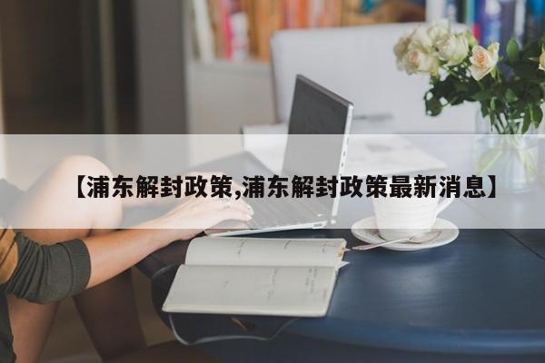 【浦东解封政策,浦东解封政策最新消息】