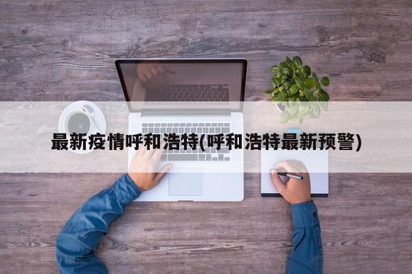 最新疫情呼和浩特(呼和浩特最新预警)