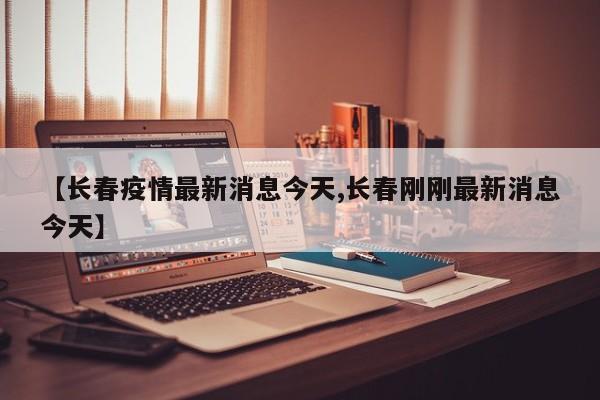 【长春疫情最新消息今天,长春刚刚最新消息今天】