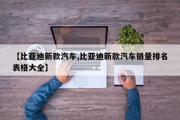 【比亚迪新款汽车,比亚迪新款汽车销量排名表格大全】