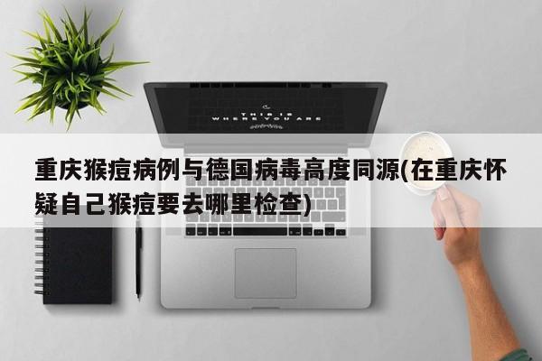 重庆猴痘病例与德国病毒高度同源(在重庆怀疑自己猴痘要去哪里检查)