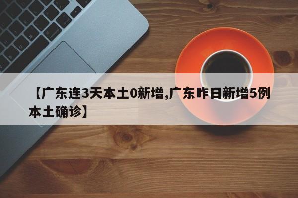 【广东连3天本土0新增,广东昨日新增5例本土确诊】