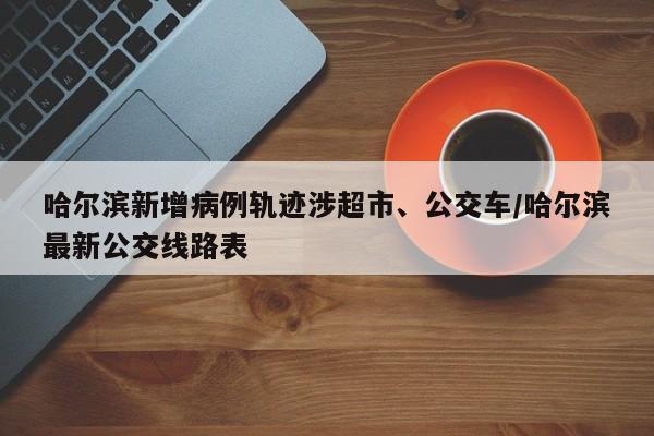 哈尔滨新增病例轨迹涉超市、公交车/哈尔滨最新公交线路表