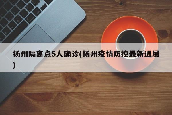 扬州隔离点5人确诊(扬州疫情防控最新进展)