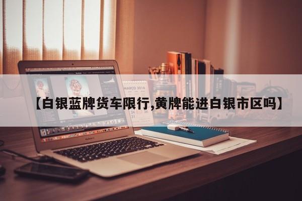 【白银蓝牌货车限行,黄牌能进白银市区吗】