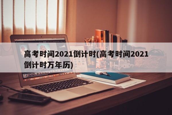高考时间2021倒计时(高考时间2021倒计时万年历)