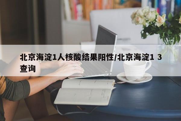 北京海淀1人核酸结果阳性/北京海淀1 3查询