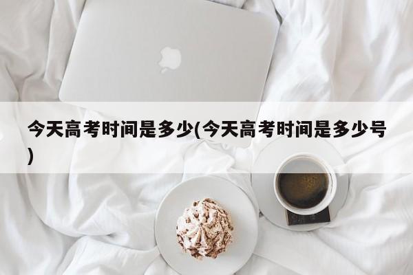 今天高考时间是多少(今天高考时间是多少号)