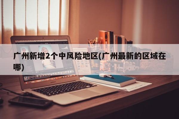 广州新增2个中风险地区(广州最新的区域在哪)